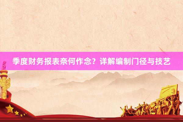 季度财务报表奈何作念？详解编制门径与技艺