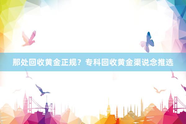 那处回收黄金正规？专科回收黄金渠说念推选