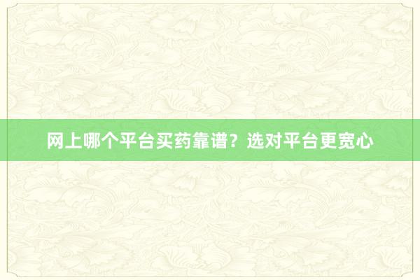 网上哪个平台买药靠谱？选对平台更宽心